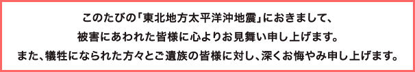 このたびの「東北地方太平洋沖地震」におきまして、被害にあわれた皆様に心よりお見舞い申し上げます。また、犠牲になられた方々とご遺族の皆様に対し、深くお悔やみ申し上げます。